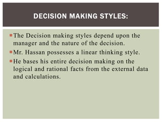 The Decision making styles depend upon the
manager and the nature of the decision.
Mr. Hassan possesses a linear thinking style.
He bases his entire decision making on the
logical and rational facts from the external data
and calculations.
DECISION MAKING STYLES:
 
