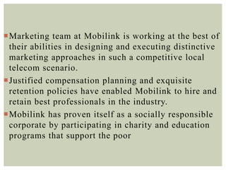 Marketing team at Mobilink is working at the best of
their abilities in designing and executing distinctive
marketing approaches in such a competitive local
telecom scenario.
Justified compensation planning and exquisite
retention policies have enabled Mobilink to hire and
retain best professionals in the industry.
Mobilink has proven itself as a socially responsible
corporate by participating in charity and education
programs that support the poor
 
