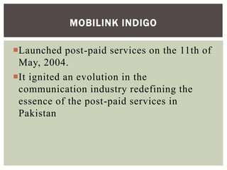 Launched post-paid services on the 11th of
May, 2004.
It ignited an evolution in the
communication industry redefining the
essence of the post-paid services in
Pakistan
MOBILINK INDIGO
 