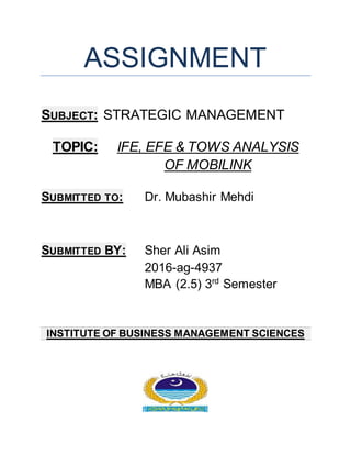 ASSIGNMENT
SUBJECT: STRATEGIC MANAGEMENT
TOPIC: IFE, EFE & TOWS ANALYSIS
OF MOBILINK
SUBMITTED TO: Dr. Mubashir Mehdi
SUBMITTED BY: Sher Ali Asim
2016-ag-4937
MBA (2.5) 3rd
Semester
INSTITUTE OF BUSINESS MANAGEMENT SCIENCES
 