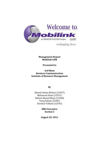 Management Report
        Mobilink GSM

         Presented to

             Asif Khan
     Business Communication
Institute of Business Management



              By

  Ahmed Aslam Khilani (12427)
    Mehmood Alam (12551)
  Nabeel Ahmed Khan (12428)
      Tariq Fahad (12581)
    Zeeshan Valliani (12543)

        MBA Executive
          Section C

        August 20, 2011
 
