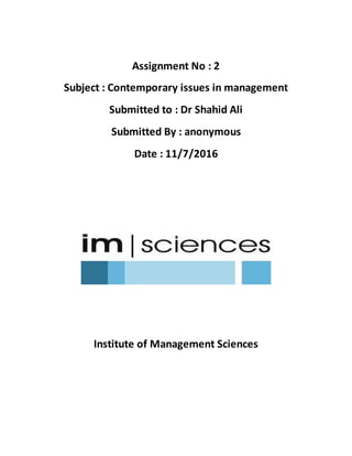 Assignment No : 2
Subject : Contemporary issues in management
Submitted to : Dr Shahid Ali
Submitted By : anonymous
Date : 11/7/2016
Institute of Management Sciences
 