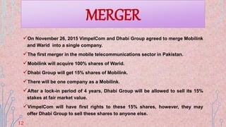 MERGER
On November 26, 2015 VimpelCom and Dhabi Group agreed to merge Mobilink
and Warid into a single company.
The first merger in the mobile telecommunications sector in Pakistan.
Mobilink will acquire 100% shares of Warid.
Dhabi Group will get 15% shares of Mobilink.
There will be one company as a Mobilink.
After a lock-in period of 4 years, Dhabi Group will be allowed to sell its 15%
stakes at fair market value.
VimpelCom will have first rights to these 15% shares, however, they may
offer Dhabi Group to sell these shares to anyone else.
12
 