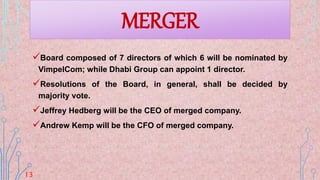 Board composed of 7 directors of which 6 will be nominated by
VimpelCom; while Dhabi Group can appoint 1 director.
Resolutions of the Board, in general, shall be decided by
majority vote.
Jeffrey Hedberg will be the CEO of merged company.
Andrew Kemp will be the CFO of merged company.
MERGER
13
 
