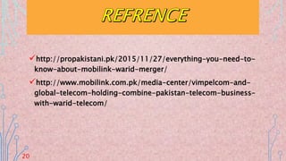 http://propakistani.pk/2015/11/27/everything-you-need-to-
know-about-mobilink-warid-merger/
http://www.mobilink.com.pk/media-center/vimpelcom-and-
global-telecom-holding-combine-pakistan-telecom-business-
with-warid-telecom/
20
 