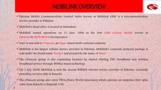MOBILINK OVERVIEW
Pakistan Mobile Communications Limited, better known as Mobilink GSM, is a telecommunication
service provider in Pakistan.
Mobilink's Head office is located in Islamabad.
Mobilink started operations on 11 June 1994 as the first GSM cellular Mobile service in
Pakistan by MOTOROLA Incorporation.
Later it was sold to Orascom, an Egypt-based multi-national company.
Mobilink is the largest cellular service provider in Pakistan. Mobilink's corporate postpaid package is
sold under the brand name "Indigo" and prepaid by the name of "Jazz".
The Orascom group is also expanding business by started offering DSL broadband and wireless
broadband service through WiMax based technology.
On 1 July 2008, Mobilink is now the second WIMAX internet service provider in Pakistan. Currently
providing services only in Karachi.
The Orascom group also owns TWA (Trans World Associates) which operates an undersea fiber optic
cable from Karachi to Fujairah, UAE.
4
 