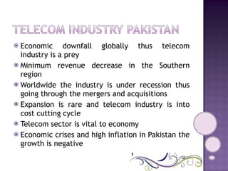 Economic downfall globally thus telecom industry is a prey Minimum revenue decrease in the Southern region Worldwide the industry is under recession thus going through the mergers and acquisitions Expansion is rare and telecom industry is into cost cutting cycle Telecom sector is vital to economy Economic crises and high inflation in Pakistan the growth is negative 