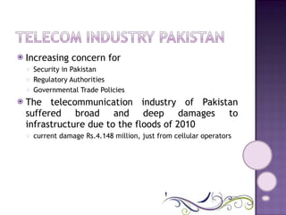 Increasing concern for  Security in Pakistan  Regulatory Authorities Governmental Trade Policies The telecommunication industry of Pakistan suffered broad and deep damages to infrastructure due to the floods of 2010 current damage Rs.4.148 million, just from cellular operators 
