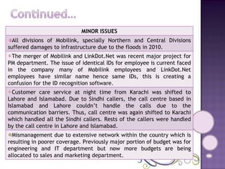 MINOR ISSUES All divisions of Mobilink, specially Northern and Central Divisions suffered damages to infrastructure due to the floods in 2010. The merger of Mobilink and LinkDot.Net was recent major project for PM department. The issue of identical IDs for employee is current faced in the company many of Mobilink employees and LinkDot.Net employees have similar name hence same IDs, this is creating a confusion for the ID recognition software. Customer care service at night time from Karachi was shifted to Lahore and Islamabad. Due to Sindhi callers, the call centre based in Islamabad and Lahore couldn’t handle the calls due to the communication barriers. Thus, call centre was again shifted to Karachi which handled all the Sindhi callers. Rests of the callers were handled by the call centre in Lahore and Islamabad. Mismanagement due to extensive network within the country which is resulting in poorer coverage. Previously major portion of budget was for engineering and IT department but now more budgets are being allocated to sales and marketing department. 