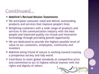 Mobilink’s Revised Mission Statements We anticipate consumer need and deliver outstanding products and services that improve people's lives Delighting customers with a wide range of products and services in the communication industry with the best people and improved quality via virtual and innovative technology through providing growth opportunity We are dedicated to provide the highest possible level of value to our customers, employees, community and investors Mobilink being friend of nature is working toward creating a prosperous society and tidy world Contribute to meet global standards at competitive price and committed to act in highest ethical manner with the rights and dignity of others 