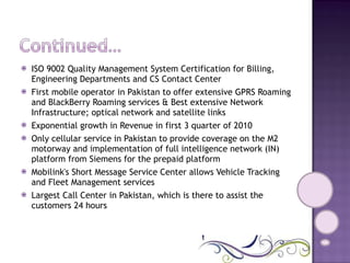 ISO 9002 Quality Management System Certification for Billing, Engineering Departments and CS Contact Center  First mobile operator in Pakistan to offer extensive GPRS Roaming and BlackBerry Roaming services & Best extensive Network Infrastructure; optical network and satellite links  Exponential growth in Revenue in first 3 quarter of 2010  Only cellular service in Pakistan to provide coverage on the M2 motorway and implementation of full intelligence network (IN) platform from Siemens for the prepaid platform  Mobilink's Short Message Service Center allows Vehicle Tracking and Fleet Management services  Largest Call Center in Pakistan, which is there to assist the customers 24 hours  