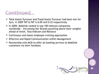 Total Assets Turnover and Fixed Assets Turnover had been low for 3yrs, in 2009 TAT & FAT is 0.09 and 0.22 respectively  In 2009, Mobilink ranked in top 100 telecom companies worldwide - 3rd among the 'Brands punching above their weights' ahead of Airtel, Tata Indicom and Reliance  Continuous and latest employee training approaches  Effective and Rapid Communication within Management  Partnership with MCB to offer all banking services to Mobilink customers via their handsets  