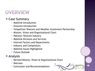 Case Summary Mobilink Introduction Orascom Introduction VimpelCom Telecom and Weather Investment Partnership Mission, Vision and Organizational Chart Pakistan Telecom Industry Mobilink Divisions and Services Internal Factors and Departments Industry and Competitors Mobilink Issues Highlighted Future Outlook Analysis Revised Mission, Vision & Organizational Chart Matrixes Conclusion and Recommendations 