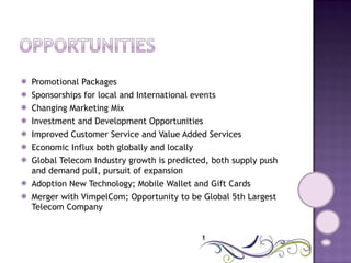 Promotional Packages  Sponsorships for local and International events  Changing Marketing Mix  Investment and Development Opportunities  Improved Customer Service and Value Added Services  Economic Influx both globally and locally  Global Telecom Industry growth is predicted, both supply push and demand pull, pursuit of expansion  Adoption New Technology; Mobile Wallet and Gift Cards  Merger with VimpelCom; Opportunity to be Global 5th Largest Telecom Company  