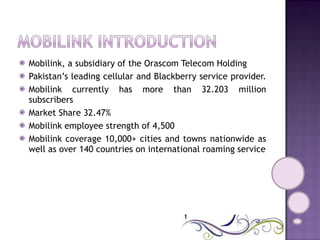 Mobilink, a subsidiary of the Orascom Telecom Holding Pakistan’s leading cellular and Blackberry service provider.  Mobilink currently has more than 32.203 million subscribers  Market Share 32.47% Mobilink employee strength of 4,500 Mobilink coverage 10,000+ cities and towns nationwide as well as over 140 countries on international roaming service 