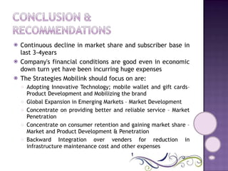Continuous decline in market share and subscriber base in last 3-4years Company's financial conditions are good even in economic down turn yet have been incurring huge expenses The Strategies Mobilink should focus on are: Adopting Innovative Technology; mobile wallet and gift cards– Product Development and Mobilizing the brand Global Expansion in Emerging Markets – Market Development Concentrate on providing better and reliable service – Market Penetration  Concentrate on consumer retention and gaining market share – Market and Product Development & Penetration Backward Integration over venders for reduction in infrastructure maintenance cost and other expenses  
