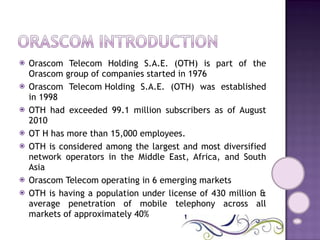 Orascom Telecom Holding S.A.E. (OTH) is part of the Orascom group of companies started in 1976  Orascom Telecom Holding S.A.E. (OTH) was established in 1998 OTH had exceeded 99.1 million subscribers as of August 2010 OT H has more than 15,000 employees. OTH is considered among the largest and most diversified network operators in the Middle East, Africa, and South Asia Orascom Telecom operating in 6 emerging markets  OTH is having a population under license of 430 million & average penetration of mobile telephony across all markets of approximately 40% 