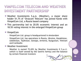 Weather Investments S.p.A. (Weather), a major share holder 51.7% of ‘Orascom Telecom’ has joined hands with VimpelCom Ltd, a Russia based company This partnership led to 20.0% economic interest and an 18.5% voting interest in the enlarged VimpelCom group VimpelCom VimpelCom Ltd. group is headquartered in Amsterdam  VimpelCom Ltd. has operations in Russia, Ukraine, Kazakhstan, Uzbekistan, Tajikistan, Georgia, Armenia, Kyrgyzstan, Vietnam and Cambodia Weather Investment Weather is owned 72.65% by Weather Investments II S.a.r.l. (which is itself owned by the Sawiris family) and the balance by certain financial investors 