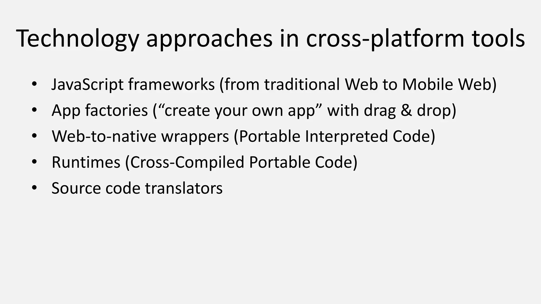 Technology approaches in cross-platform tools
• JavaScript frameworks (from traditional Web to Mobile Web)
• App factories (“create your own app” with drag & drop)
• Web-to-native wrappers (Portable Interpreted Code)
• Runtimes (Cross-Compiled Portable Code)
• Source code translators
 