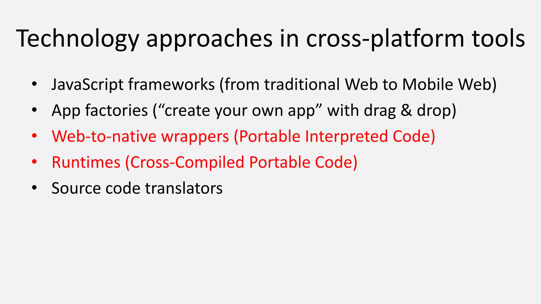 Technology approaches in cross-platform tools
• JavaScript frameworks (from traditional Web to Mobile Web)
• App factories (“create your own app” with drag & drop)
• Web-to-native wrappers (Portable Interpreted Code)
• Runtimes (Cross-Compiled Portable Code)
• Source code translators
 