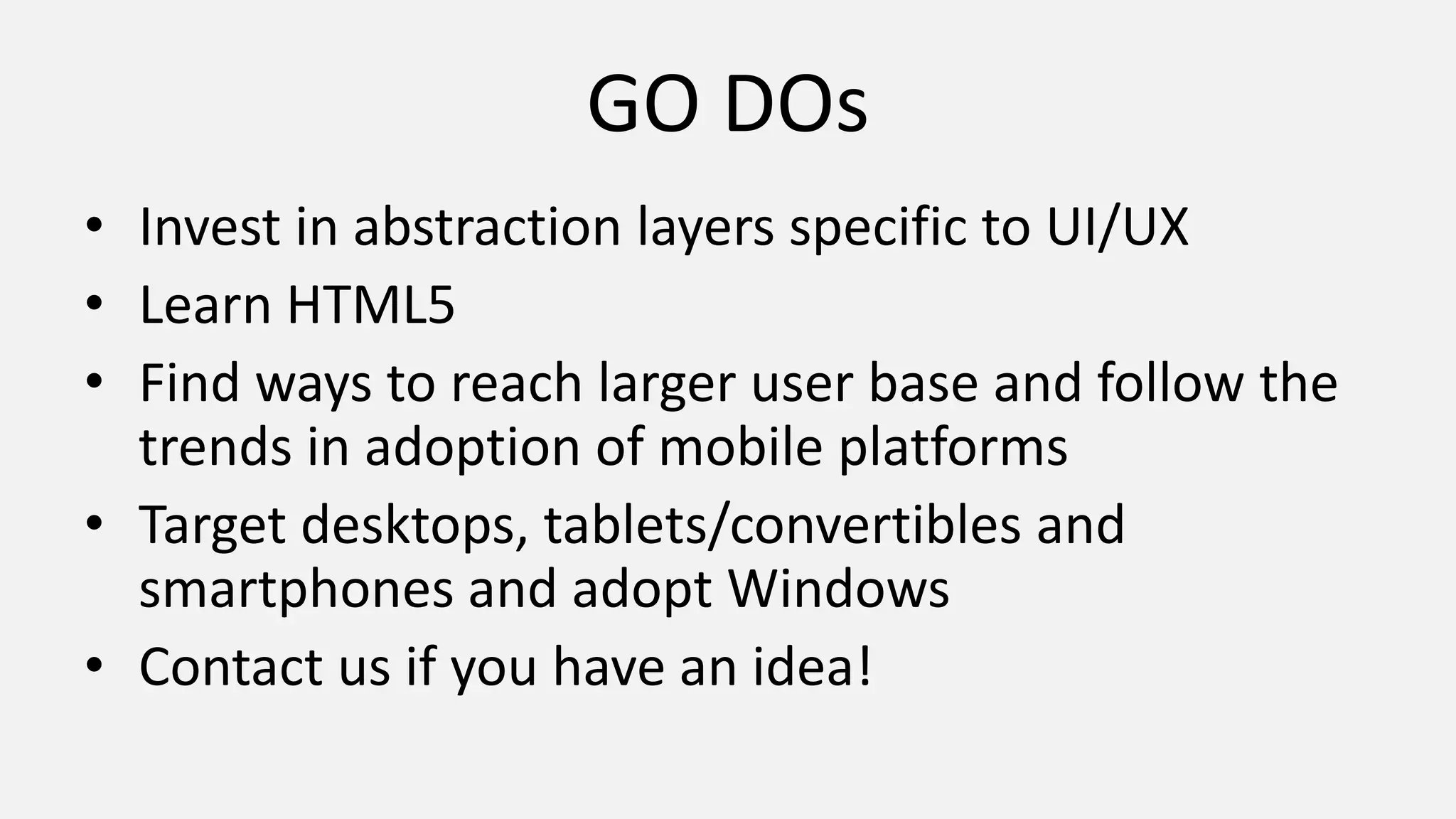 GO DOs
• Invest in abstraction layers specific to UI/UX
• Learn HTML5
• Find ways to reach larger user base and follow the
trends in adoption of mobile platforms
• Target desktops, tablets/convertibles and
smartphones and adopt Windows
• Contact us if you have an idea!
 