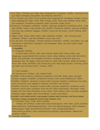 1. Gaya Hidup. Perubahan gaya hidup dapat mempengaruhi kemampuan mobilitas seseorang karena
gaya hidup berdampak pada perilaku atau kebiasaan sehari-hari.
2. Proses Penyakit atau cedera. Proses penyakit dapat mempengaruhi kemampuan mobilitas karena
dapat mempengaruhi fungsi sistem tubuh. Sebagai contoh, orang yang menderita fraktur femur
akan mengalami keterbatasan pergerakan dalam ekstremitas bagian bawah.
3.Kebudayaan. Kemampuan melakukan mobilitas dapat juga dipengaruhi kebudayaan.contoh, orang
yang memiliki budaya sering berjalan jauh, memiliki kemampuan mobilitas yang kuat sebaliknya
ada orang yang mengalami gangguan mobilitas karena adat dan budaya tertentu dilarang untuk
beraktivitas.
4. Tingkat Energi. Energi adalah sumber untuk melakukan mobilitas. Agar seseorang dapat
melakukan mobilitas yang baik dibutuhkan energi yang cukup.
5. Usia dan Status Perkembangan. Terdapat perbedaan kemampuan mobilitas pada tingkat usia yang
berbeda.hal ini dikarenakan kemampuan atau kematangan fungsi alat gerak sejalan dengan
perkembangan usia.
2.2 Imobilitas
2.2.1 Pengertian Imobilitas
Keadaan dimana individu tidak dapat bergerak dengan bebas karena kondisi yang
mengganggu pergerakan(aktivitas).misalnya trauma tulang belakang ,cedera otak berat disertai
fraktur pada ekstremitas dan sebagainya.Imobilisasi merupakan pembatasan gerak atau
keterbatasan fisik dari anggota badan dan tubuh itu sendiri dalam berputar, duduk dan berjalan,
hal ini salah satunya disebabkan oleh berada pada posisi tetap dengan gravitasi berkurang seperti
saat duduk atau berbaring (Susan J. Garrison, 2004).
2.2.2 Jenis Imobilitas
Ada beberapa jenis imobilitas yaitu sebagai berikut
1.Imobilitas Fisik,merupakan pembatasan pergerakan secara fisik dengan tujuan mencegah
terjadinya gangguan komplikasi pergerakan,contohnya pada pasien hemiplegi,dan fraktur.
2.Imobilitas Intelektual, merupakan keadaan ketika seseorang mengalami keterbatasan daya pikir,
seperti pada pasien yang mengalami kerusakan otak akibat suatu penyakit.
3.Imobilitas Emosional, merupakan keadaan ketika seseorang mengalamim pembatasan secara
emosional karena adanya perubahan secara tiba-tiba dalam menyesuaikan diri,sebagai contoh
keadaan stres berat dapat disebabkan karena adanya bedah amputasi ketika seseorang mengalami
kehilangan bagian anggota tubuh atau kehilangan sesuatu yang dicintai.
4.Imobilitas Sosial, keadaan individu yang mengalami hambatan dalam berinteraksi sosial karena keadaan
penyakitnya sehingga mempengaruhi perannya dalam kehidupan sosial.
2.2.3 Perubahan Sistem Tubuh Akibat Imobilitas
Dampak dari imobilisasi dalam tubuh dapat mempengaruhi sistim tubuh ,seperti perubahan
padaa metabolisme tubuh,ketidakseimbangan cairan dan elektrolit,gangguan dalam kebutuhan
nutrisi,gangguan fungsi gastrointestinal,perubahan sistim pernapasan,perubahan
kardiovaskuler,perubahan sistem muskuloskeletal,perubahan kulit,perubahan eliminasi,dan
perubahan perilaku.
1. Perubahan Metabolisme
 