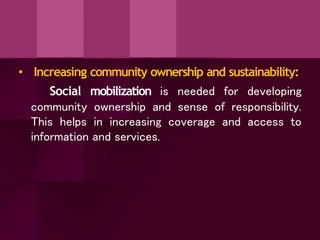 • Increasing community ownership and sustainability:
Social mobilization is needed for developing
community ownership and sense of responsibility.
This helps in increasing coverage and access to
information and services.
 