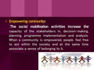 • Empowering community:
The social mobilization activities increase the
capacity of the stakeholders in, decision-making,
planning, programme implementation and analysis.
When a community is empowered, people feel free
to act within the society and at the same time
associate a sense of belonging to it.
 
