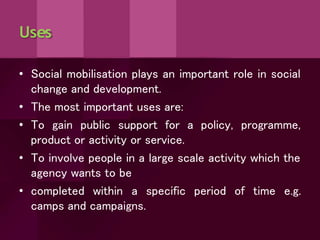 Uses
• Social mobilisation plays an important role in social
change and development.
• The most important uses are:
• To gain public support for a policy, programme,
product or activity or service.
• To involve people in a large scale activity which the
agency wants to be
• completed within a specific period of time e.g.
camps and campaigns.
 