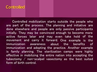 Controlled
Controlled mobilization starts outside the people who
are part of the process. The planning and initiative are
done elsewhere and people are only passive participants
initially. They may be convinced enough to become more
active forces later and may even take hold
immunization awareness
movement and carry it forward.
about
One example
the benefits
of the
is the
of
immunization and adopting the practice. Another example
is family planning. The sterilization camps were highly
effective in mobilizing the entire nation into accepting the
tubectomy / non-scalpel vasectomy as the best suited
form of birth control.
 