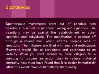 Spontaneous
Spontaneous movements start out of people's own
reactions to actual or perceived wrong and injustices. The
reactions may be against the establishment or other
agencies and individuals. The mobilisation is sparked off
through a recent even which affects peoples lives or
emotions. The initiators are filled with zeal and enthusiasm.
Everyone would like to participate and contribute to an
activity. When you went around to invite villagers for a
meeting to prepare an action plan to reduce maternal
mortality, you must have found that it is easier immediately
after this event. You could mobilize them easily.
 
