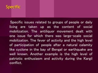Specific
Specific issues related to groups of people or daily
living are taken up as the content of social
mobilization. The antiliquor movement dealt with
one issue for which there was large-scale social
mobilization. The fever of activity and the high level
of participation of people after a natural calamity
like cyclone in the bay of Bengal or earthquake are
well known. Another example is the high level of
patriotic enthusiasm and activity during the Kargil
conflict.
 