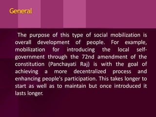 General
The purpose of this type of social mobilization is
overall development of people. For example,
mobilization for introducing the local self-
government through the 72nd amendment of the
constitution (Panchayati Raj) is with the goal of
achieving a more decentralized process and
enhancing people's participation. This takes longer to
start as well as to maintain but once introduced it
lasts longer.
 