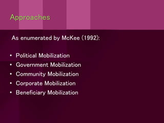 Approaches
As enumerated by McKee (1992):
• Political Mobilization
• Government Mobilization
• Community Mobilization
• Corporate Mobilization
• Beneficiary Mobilization
 