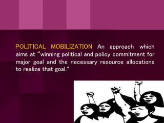 POLITICAL MOBILIZATION An approach which
aims at “winning political and policy commitment for
major goal and the necessary resource allocations
to realize that goal.”
 
