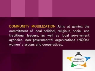 COMMUNITY MOBILIZATION Aims at gaining the
commitment of local political, religious, social, and
traditional leaders, as well as local government
agencies, non-governmental organizations (NGOs),
women’s groups and cooperatives.
 