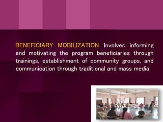 BENEFICIARY MOBILIZATION Involves informing
and motivating the program beneficiaries through
trainings, establishment of community groups, and
communication through traditional and mass media
 
