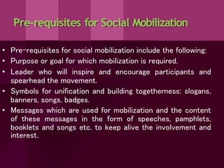 Pre-requisites for Social Mobilization
• Pre-requisites for social mobilization include the following:
• Purpose or goal for which mobilization is required.
• Leader who will inspire and encourage participants and
spearhead the movement.
• Symbols for unification and building togetherness: slogans,
banners, songs, badges.
• Messages which are used for mobilization and the content
of these messages in the form of speeches, pamphlets,
booklets and songs etc. to keep alive the involvement and
interest.
 