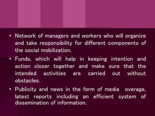 • Network of managers and workers who will organize
and take responsibility for different components of
the social mobilization.
• Funds,
action
which will help
closer together
intention and
the
in keeping
and make
carried
sure that
out without
intended activities are
obstacles.
• Publicity and news in the form of media overage,
latest reports including an efficient system of
dissemination of information.
 