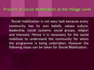 Process of Social Mobilization at the Village Level
Social mobilization is not easy task because every
community
leadership,
has its own beliefs,
social systems, social
values
groups,
culture,
religion
and interests. Hence it is necessary for the social
mobilizes to understand the community for whom
the programme is being undertaken. However the
following steps can be taken for Social Mobilization.
 