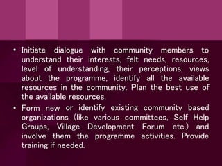 • Initiate dialogue with community members to
understand their interests, felt needs, resources,
level of understanding, their perceptions, views
about the programme, identify all the available
resources in the community. Plan the best use of
the available resources.
• Form new
organizations (like various committees, Self
or identify existing community based
Help
Groups, Village Development Forum etc.) and
involve them the programme activities. Provide
training if needed.
 
