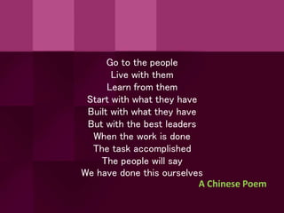 Go to the people
Live with them
Learn from them
Start with what they have
Built with what they have
But with the best leaders
When the work is done
The task accomplished
The people will say
We have done this ourselves
A Chinese Poem
 