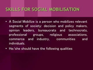 SKILLS FOR SOCIAL MOBILISATION
• A Social Mobilize is a person who mobilizes relevant
segments of society: decision and policy makers,
opinion leaders, bureaucrats and technocrats,
groups, religious associations,
and industry, communities and
professional
commerce
individuals.
• He/she should have the following qualities
 