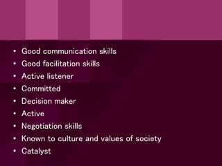 • Good communication skills
• Good facilitation skills
• Active listener
• Committed
• Decision maker
• Active
• Negotiation skills
• Known to culture and values of society
• Catalyst
 
