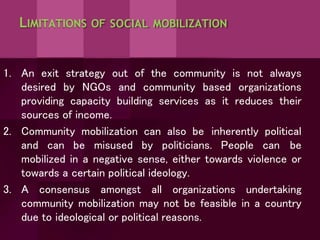 LIMITATIONS OF SOCIAL MOBILIZATION
1. An exit strategy out of the community is not always
desired by NGOs and community based organizations
providing capacity building services as it reduces their
sources of income.
2. Community mobilization can also be inherently political
and can be misused by politicians. People can be
mobilized in a negative sense, either towards violence or
towards a certain political ideology.
3. A consensus amongst all organizations undertaking
community mobilization may not be feasible in a country
due to ideological or political reasons.
 