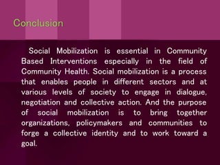 Conclusion
is essential in Community
Social Mobilization
Based Interventions especially in the field of
Community Health. Social mobilization is a process
that enables people in different sectors and at
various levels of society to engage in dialogue,
negotiation and collective action. And the purpose
of social mobilization is
organizations, policymakers
to bring together
and communities to
forge a collective identity and to work toward a
goal.
 