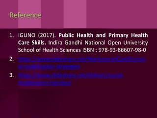 Reference
1. IGUNO (2017). Public Health and Primary Health
Care Skills. Indira Gandhi National Open University
School of Health Sciences ISBN : 978-93-86607-98-0
2. https://www.slideshare.net/MarkJoenelCastillo/soci
al-mobilization-strategies
3. https://www.slideshare.net/AlAlva1/social-
mobilization-handout
 
