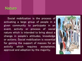 Nature
Social mobilization is the process of
activating a large group of people in a
given community to participate in an
event, activity or process of social
nature which is intended to bring about a
change in people's attitudes, knowledge
or actions. Social mobilization is essential
for gaining the support of masses for an
activity which requires acceptance,
approval and adoption by the majority.
 