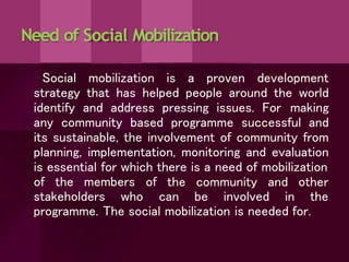 Need of Social Mobilization
Social mobilization is a proven development
strategy that has helped people around the world
identify and address pressing issues. For making
any community based programme successful and
its sustainable, the involvement of community from
planning, implementation, monitoring and evaluation
is essential for which there is a need of mobilization
of the members of the community and other
stakeholders who can be involved in the
programme. The social mobilization is needed for.
 