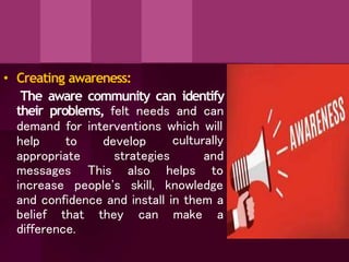 • Creating awareness:
The aware community can identify
their problems, felt needs and can
demand for interventions which will
help to develop
strategies
culturally
and
appropriate
messages This helps to
increase people's
also
skill, knowledge
and confidence and install in them a
belief that they can make a
difference.
 